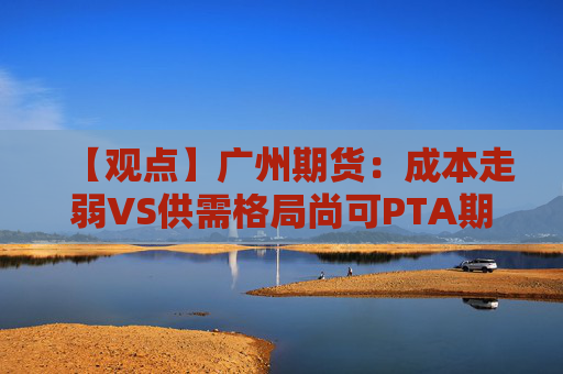 【观点】广州期货：成本走弱VS供需格局尚可PTA期价震荡