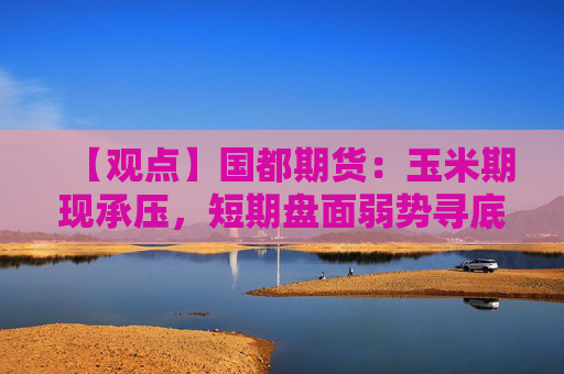 【观点】国都期货：玉米期现承压，短期盘面弱势寻底