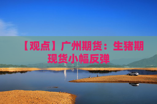 【观点】广州期货：生猪期现货小幅反弹