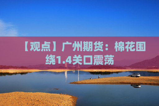 【观点】广州期货：棉花围绕1.4关口震荡