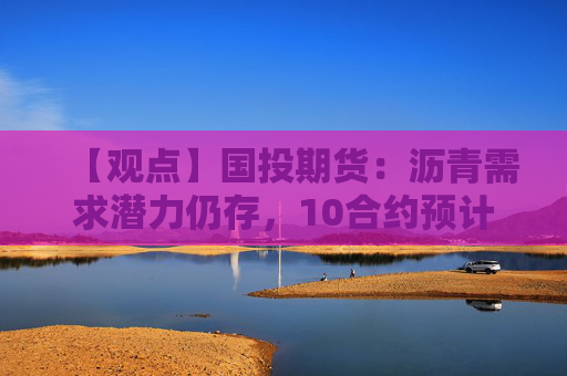 【观点】国投期货：沥青需求潜力仍存，10合约预计窄幅波动