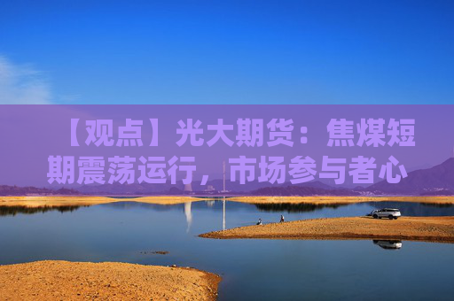 【观点】光大期货：焦煤短期震荡运行，市场参与者心态谨慎