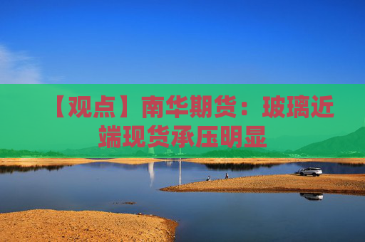 【观点】南华期货：玻璃近端现货承压明显
