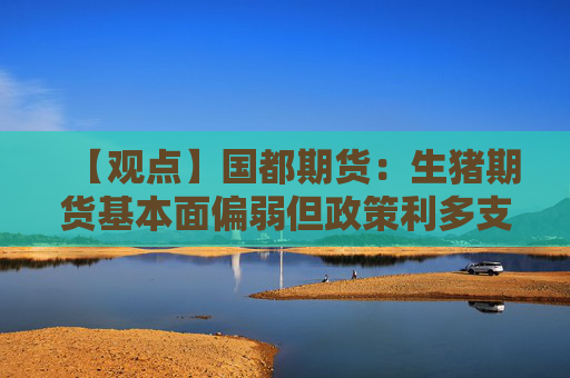 【观点】国都期货：生猪期货基本面偏弱但政策利多支撑价位