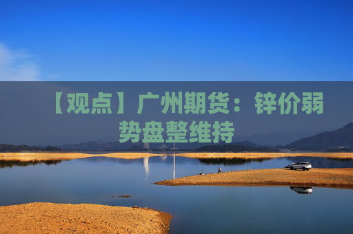 【观点】广州期货：锌价弱势盘整维持