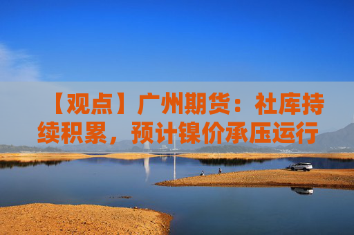 【观点】广州期货：社库持续积累，预计镍价承压运行