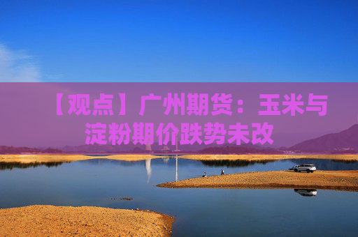 【观点】广州期货：玉米与淀粉期价跌势未改