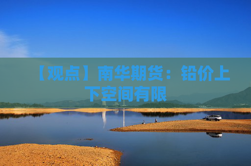 【观点】南华期货：铅价上下空间有限