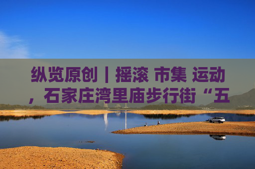 纵览原创｜摇滚 市集 运动，石家庄湾里庙步行街“五一”假期人气爆棚，客流同比增长21%