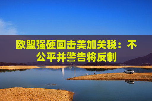 欧盟强硬回击美加关税：不公平并警告将反制