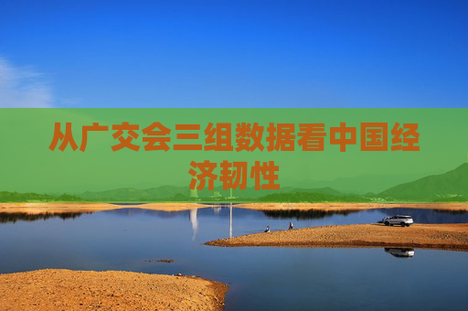 从广交会三组数据看中国经济韧性