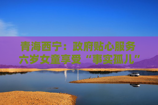 青海西宁：政府贴心服务 六岁女童享受“事实孤儿”政策保障