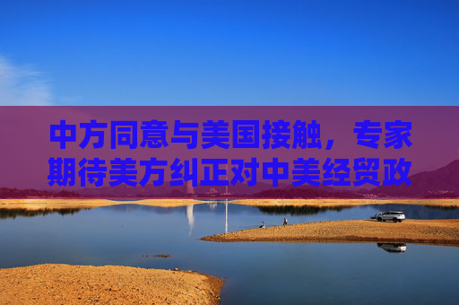 中方同意与美国接触，专家期待美方纠正对中美经贸政策错误