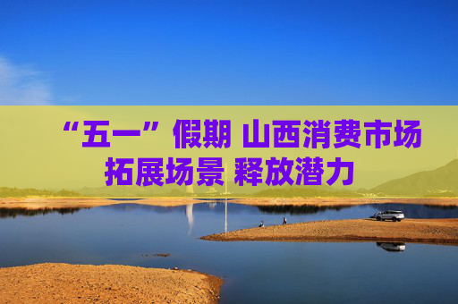 “五一”假期 山西消费市场拓展场景 释放潜力