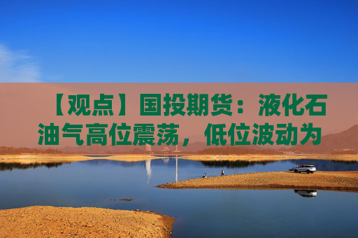【观点】国投期货：液化石油气高位震荡，低位波动为主