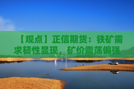 【观点】正信期货：铁矿需求韧性显现，矿价震荡偏强走势可期