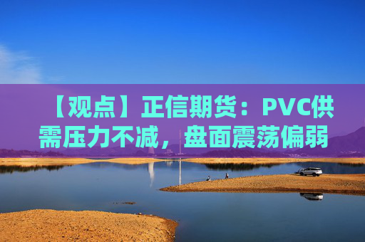 【观点】正信期货：PVC供需压力不减，盘面震荡偏弱