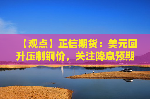 【观点】正信期货：美元回升压制铜价，关注降息预期博弈