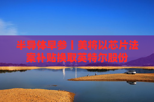 半导体早参丨美将以芯片法案补贴换取英特尔股份