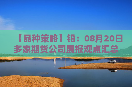 【品种策略】铅：08月20日多家期货公司晨报观点汇总