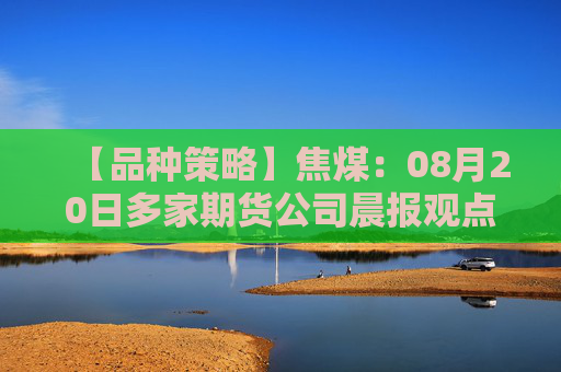 【品种策略】焦煤：08月20日多家期货公司晨报观点汇总