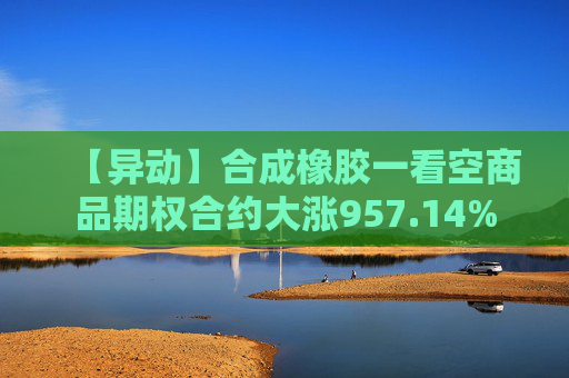 【异动】合成橡胶一看空商品期权合约大涨957.14%