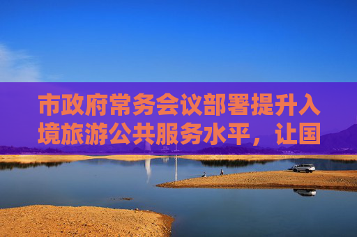 市政府常务会议部署提升入境旅游公共服务水平，让国际友人“无障碍”畅游上海