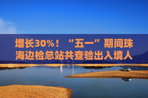 增长30%！“五一”期间珠海边检总站共查验出入境人员367万人次