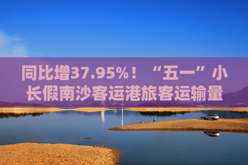 同比增37.95%！“五一”小长假南沙客运港旅客运输量创新高