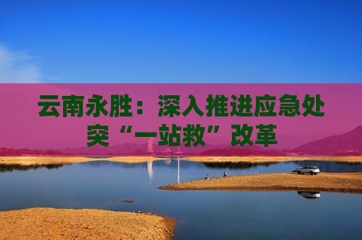 云南永胜：深入推进应急处突“一站救”改革