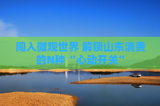 闯入微观世界 解锁山东消费的N种“心动开关”
