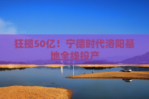 狂揽50亿！宁德时代洛阳基地全线投产