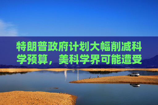 特朗普政府计划大幅削减科学预算，美科学界可能遭受毁灭性打击