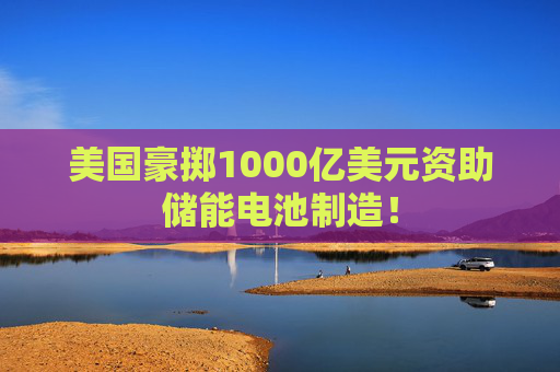 美国豪掷1000亿美元资助储能电池制造！