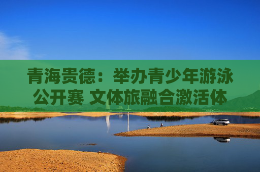 青海贵德：举办青少年游泳公开赛 文体旅融合激活体育新动能
