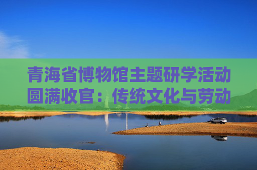 青海省博物馆主题研学活动圆满收官：传统文化与劳动教育交相辉映