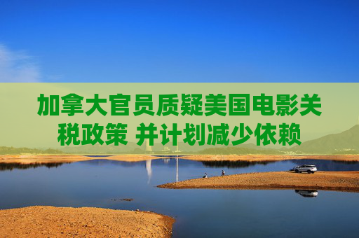加拿大官员质疑美国电影关税政策 并计划减少依赖