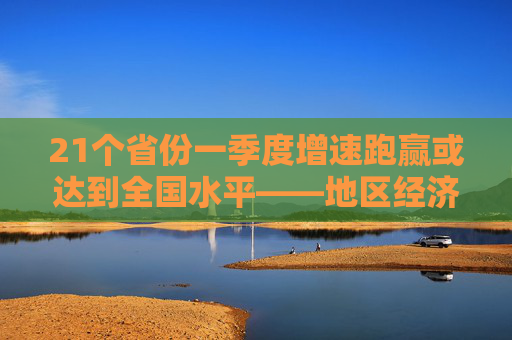 21个省份一季度增速跑赢或达到全国水平——地区经济实现平稳开局
