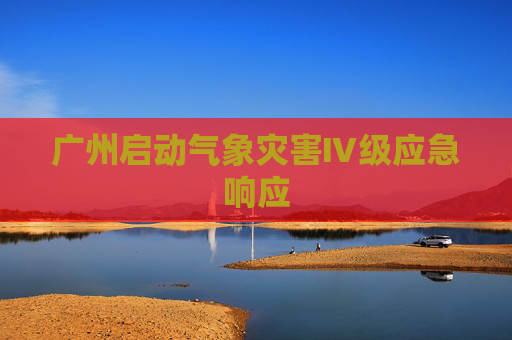 广州启动气象灾害Ⅳ级应急响应