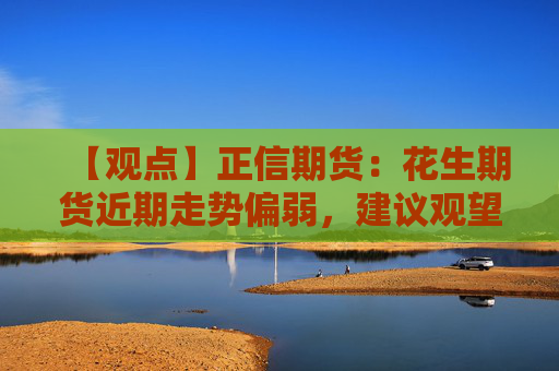 【观点】正信期货：花生期货近期走势偏弱，建议观望等待企稳