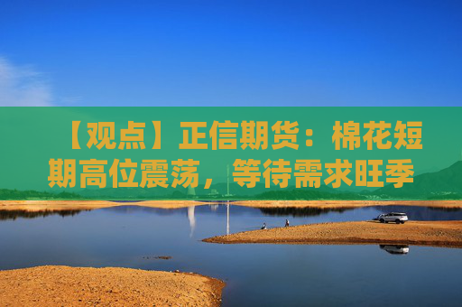 【观点】正信期货：棉花短期高位震荡，等待需求旺季来临