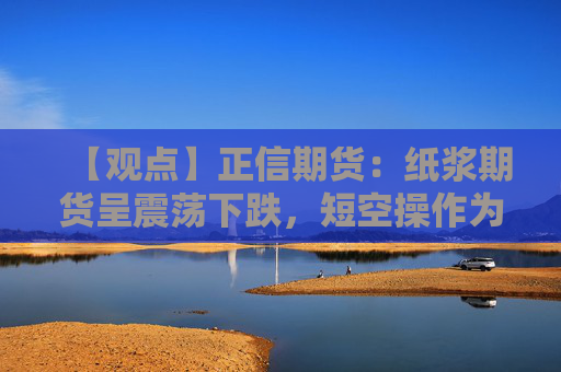 【观点】正信期货：纸浆期货呈震荡下跌，短空操作为主