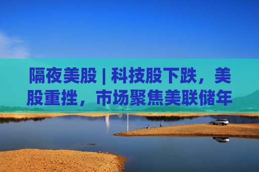 隔夜美股 | 科技股下跌，美股重挫，市场聚焦美联储年会