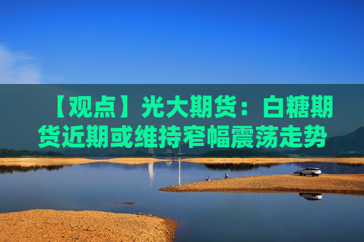 【观点】光大期货：白糖期货近期或维持窄幅震荡走势