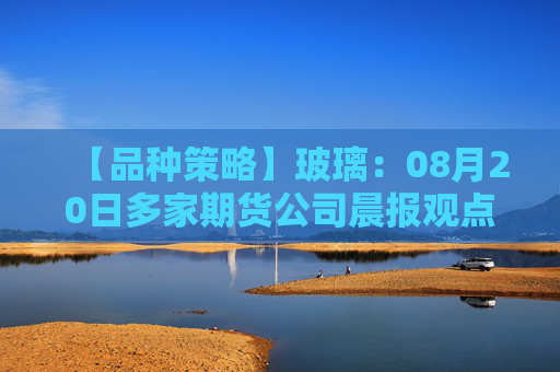 【品种策略】玻璃：08月20日多家期货公司晨报观点汇总