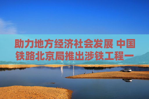 助力地方经济社会发展 中国铁路北京局推出涉铁工程一站式服务