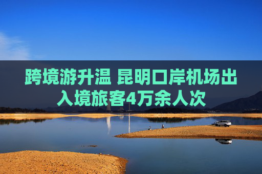 跨境游升温 昆明口岸机场出入境旅客4万余人次