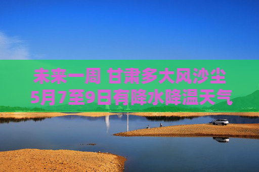 未来一周 甘肃多大风沙尘 5月7至9日有降水降温天气