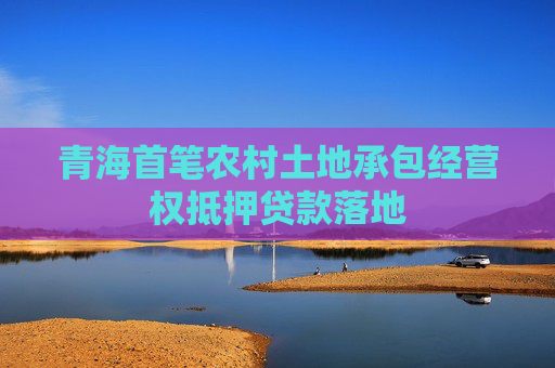青海首笔农村土地承包经营权抵押贷款落地