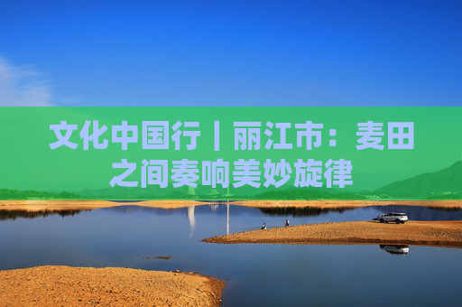 文化中国行｜丽江市：麦田之间奏响美妙旋律